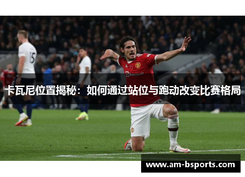 卡瓦尼位置揭秘：如何通过站位与跑动改变比赛格局