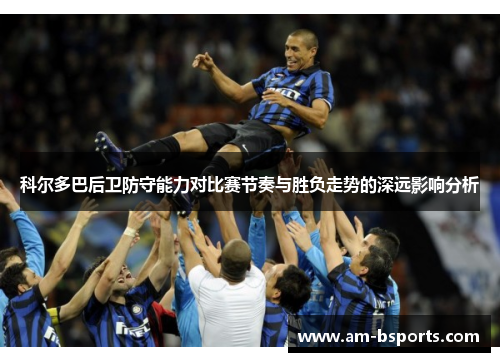 科尔多巴后卫防守能力对比赛节奏与胜负走势的深远影响分析