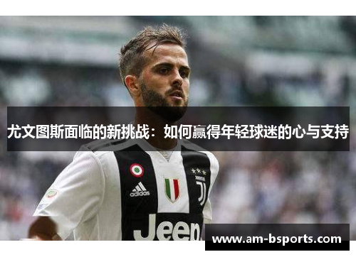 尤文图斯面临的新挑战：如何赢得年轻球迷的心与支持
