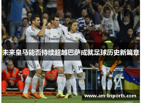 未来皇马能否持续超越巴萨成就足球历史新篇章