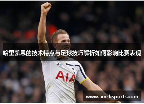 哈里凯恩的技术特点与足球技巧解析如何影响比赛表现