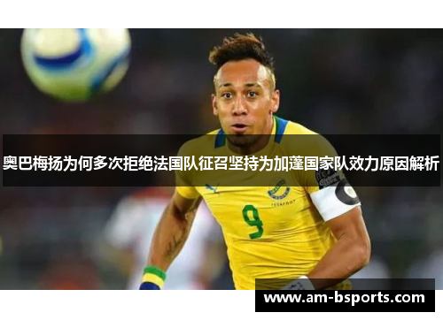 奥巴梅扬为何多次拒绝法国队征召坚持为加蓬国家队效力原因解析