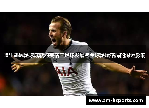 哈里凯恩足球成就对英格兰足球发展与全球足坛格局的深远影响