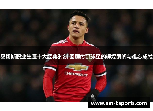 桑切斯职业生涯十大经典时刻 回顾传奇球星的辉煌瞬间与难忘成就