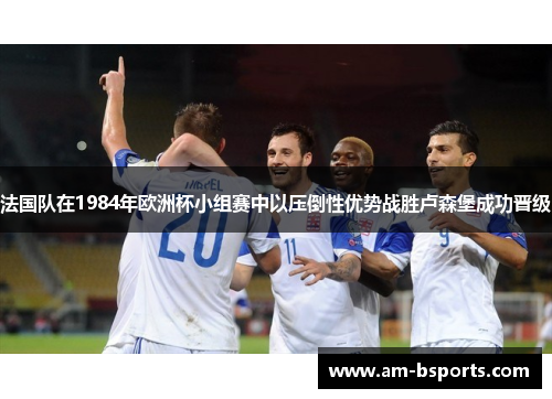法国队在1984年欧洲杯小组赛中以压倒性优势战胜卢森堡成功晋级