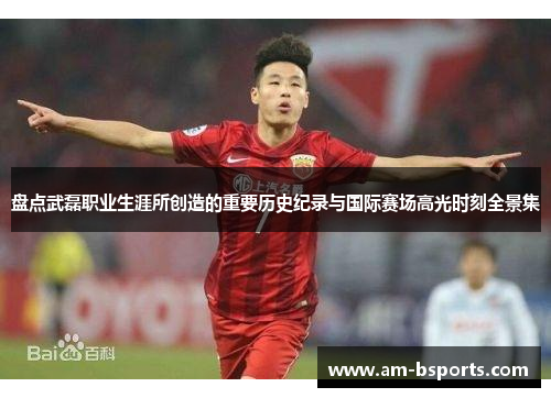 盘点武磊职业生涯所创造的重要历史纪录与国际赛场高光时刻全景集