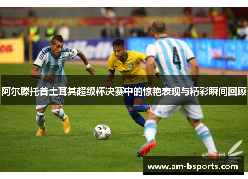 阿尔滕托普土耳其超级杯决赛中的惊艳表现与精彩瞬间回顾 阿尔滕托普土耳其超级杯决赛中的惊艳表现与精彩瞬间回顾