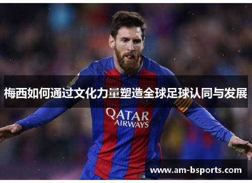 梅西如何通过文化力量塑造全球足球认同与发展