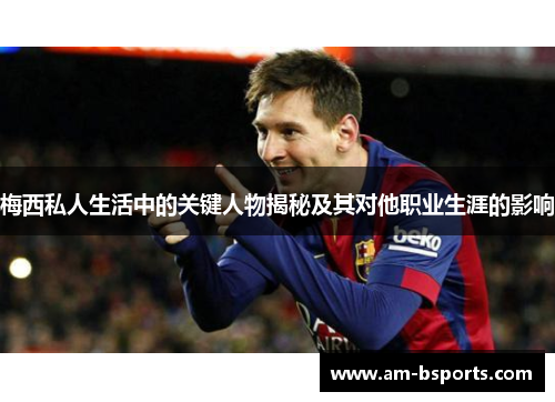 梅西私人生活中的关键人物揭秘及其对他职业生涯的影响 梅西私人生活中的关键人物揭秘及其对他职业生涯的影响