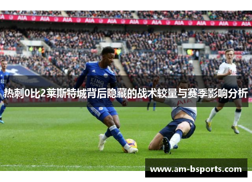 热刺0比2莱斯特城背后隐藏的战术较量与赛季影响分析