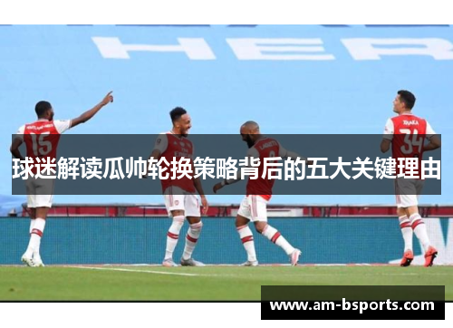 球迷解读瓜帅轮换策略背后的五大关键理由