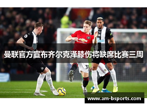 曼联官方宣布齐尔克泽膝伤将缺席比赛三周 曼联官方宣布齐尔克泽膝伤将缺席比赛三周