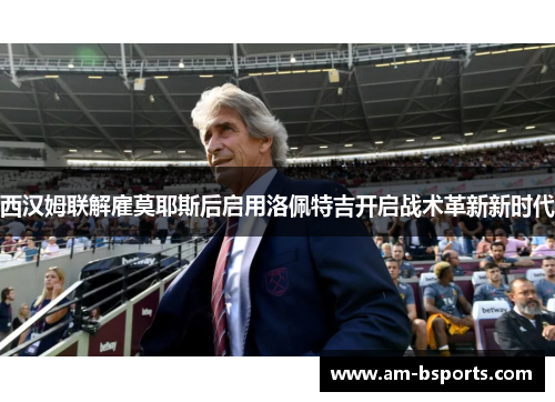 西汉姆联解雇莫耶斯后启用洛佩特吉开启战术革新新时代