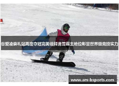 谷爱凌崇礼站再度夺冠完美诠释滑雪霸主地位彰显世界级竞技实力